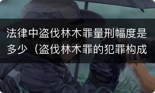 法律中盗伐林木罪量刑幅度是多少（盗伐林木罪的犯罪构成）