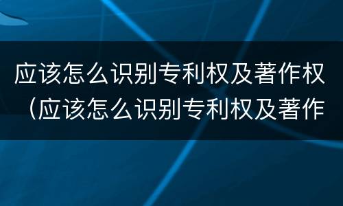 应该怎么识别专利权及著作权（应该怎么识别专利权及著作权证书）