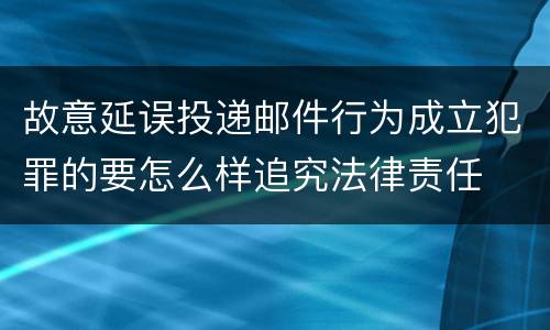 故意延误投递邮件行为成立犯罪的要怎么样追究法律责任