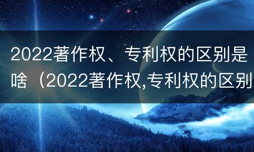 2022著作权、专利权的区别是啥（2022著作权,专利权的区别是啥呢）