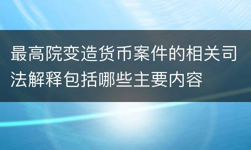 最高院变造货币案件的相关司法解释包括哪些主要内容