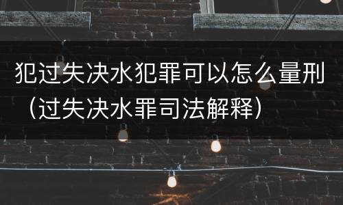 犯过失决水犯罪可以怎么量刑（过失决水罪司法解释）