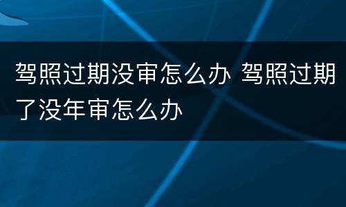 驾照过期没审怎么办 驾照过期了没年审怎么办