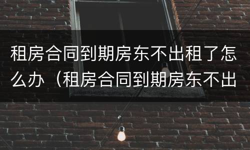 租房合同到期房东不出租了怎么办（租房合同到期房东不出租了怎么办呢）