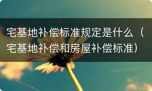 宅基地补偿标准规定是什么（宅基地补偿和房屋补偿标准）