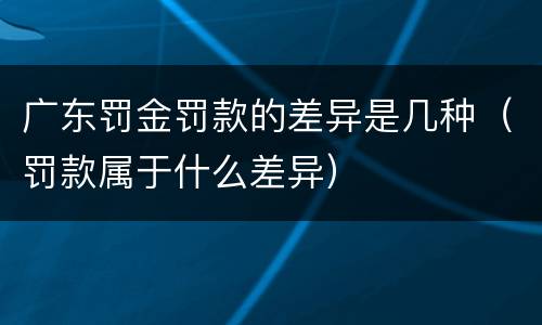 广东罚金罚款的差异是几种（罚款属于什么差异）