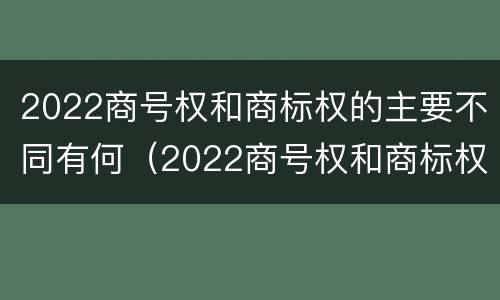 2022商号权和商标权的主要不同有何（2022商号权和商标权的主要不同有何区别）