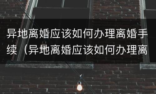 异地离婚应该如何办理离婚手续（异地离婚应该如何办理离婚手续呢）