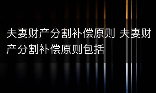 夫妻财产分割补偿原则 夫妻财产分割补偿原则包括