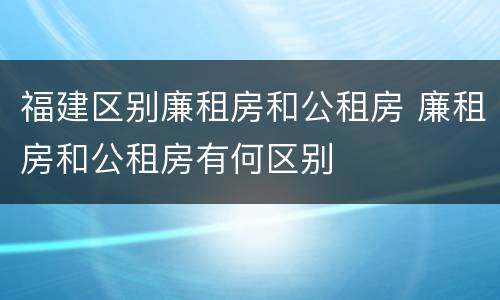 福建区别廉租房和公租房 廉租房和公租房有何区别