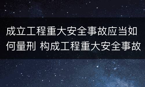 成立工程重大安全事故应当如何量刑 构成工程重大安全事故罪