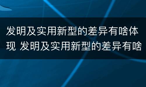 发明及实用新型的差异有啥体现 发明及实用新型的差异有啥体现和联系