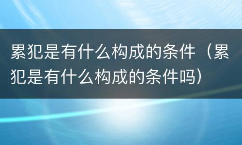 累犯是有什么构成的条件（累犯是有什么构成的条件吗）
