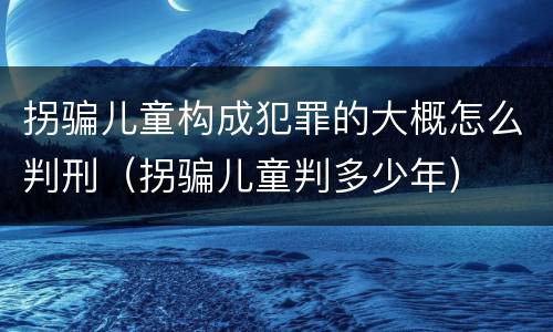 拐骗儿童构成犯罪的大概怎么判刑（拐骗儿童判多少年）
