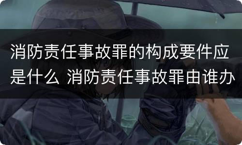 消防责任事故罪的构成要件应是什么 消防责任事故罪由谁办案
