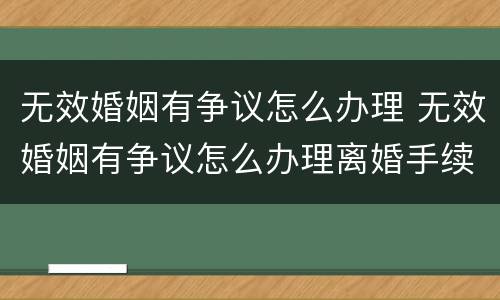无效婚姻有争议怎么办理 无效婚姻有争议怎么办理离婚手续