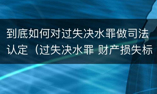 到底如何对过失决水罪做司法认定（过失决水罪 财产损失标准）