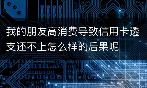我的朋友高消费导致信用卡透支还不上怎么样的后果呢