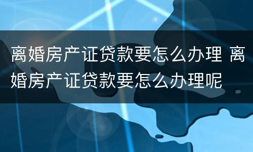离婚房产证贷款要怎么办理 离婚房产证贷款要怎么办理呢