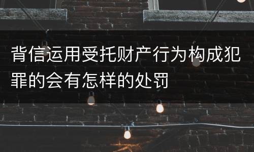 背信运用受托财产行为构成犯罪的会有怎样的处罚
