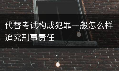 代替考试构成犯罪一般怎么样追究刑事责任