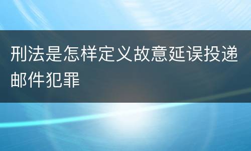 刑法是怎样定义故意延误投递邮件犯罪