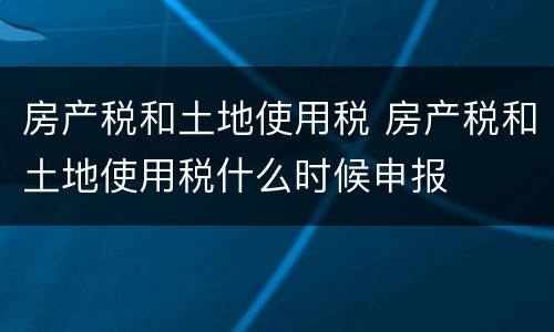房产税和土地使用税 房产税和土地使用税什么时候申报