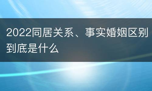 2022同居关系、事实婚姻区别到底是什么