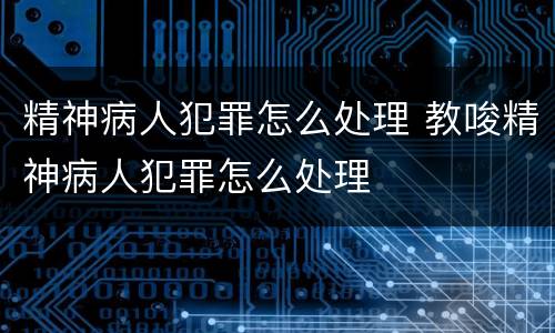 精神病人犯罪怎么处理 教唆精神病人犯罪怎么处理