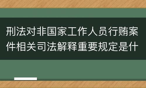 刑法对非国家工作人员行贿案件相关司法解释重要规定是什么