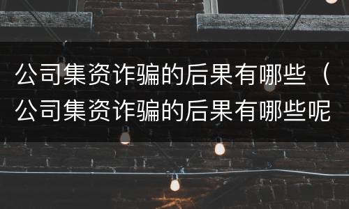 公司集资诈骗的后果有哪些（公司集资诈骗的后果有哪些呢）