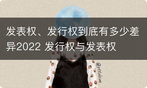 发表权、发行权到底有多少差异2022 发行权与发表权