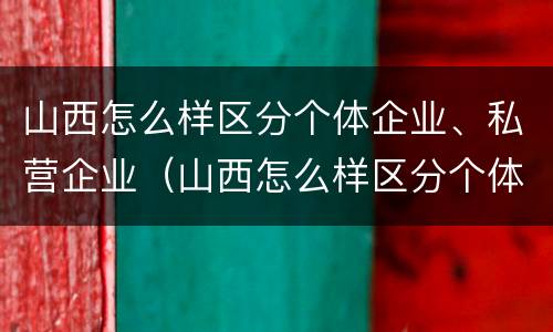 山西怎么样区分个体企业、私营企业（山西怎么样区分个体企业,私营企业和国企）
