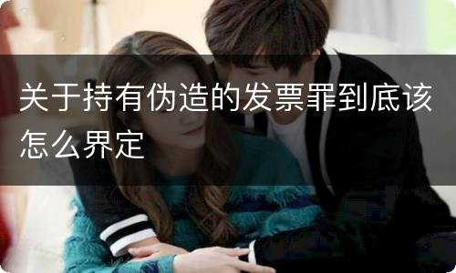 关于持有伪造的发票罪到底该怎么界定