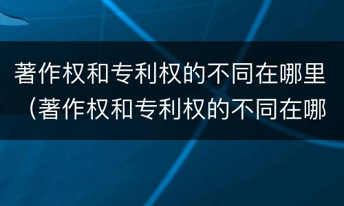 著作权和专利权的不同在哪里（著作权和专利权的不同在哪里可以查到）