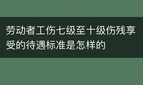 劳动者工伤七级至十级伤残享受的待遇标准是怎样的