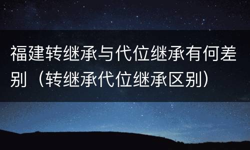 福建转继承与代位继承有何差别（转继承代位继承区别）