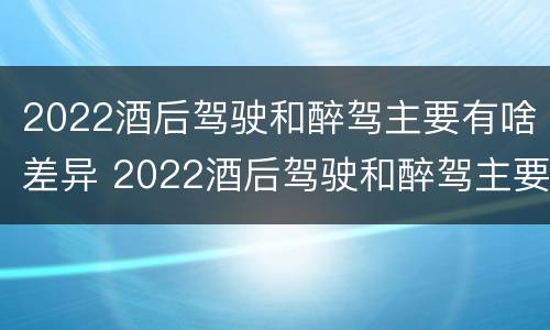 2022酒后驾驶和醉驾主要有啥差异 2022酒后驾驶和醉驾主要有啥差异呢