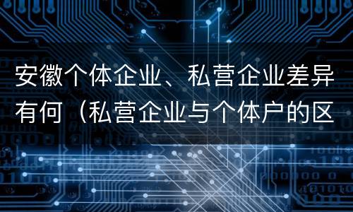 安徽个体企业、私营企业差异有何（私营企业与个体户的区别）