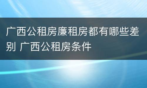 广西公租房廉租房都有哪些差别 广西公租房条件