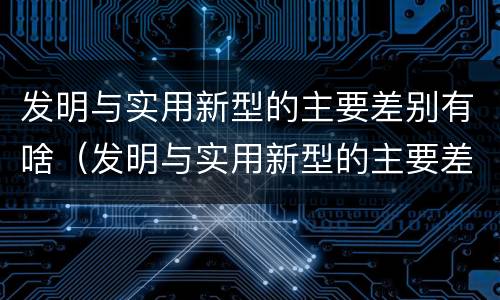 发明与实用新型的主要差别有啥（发明与实用新型的主要差别有啥）