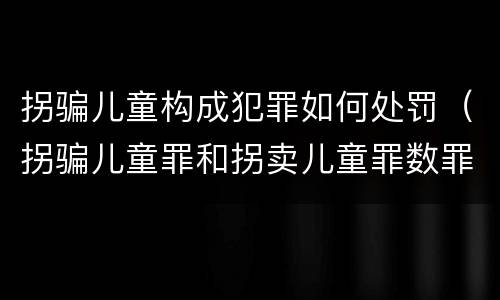 拐骗儿童构成犯罪如何处罚（拐骗儿童罪和拐卖儿童罪数罪并罚）