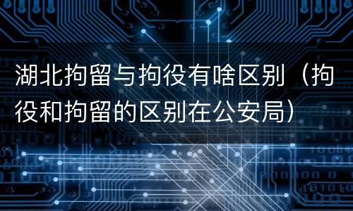 湖北拘留与拘役有啥区别（拘役和拘留的区别在公安局）