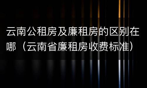 云南公租房及廉租房的区别在哪（云南省廉租房收费标准）