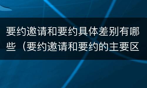要约邀请和要约具体差别有哪些（要约邀请和要约的主要区别）