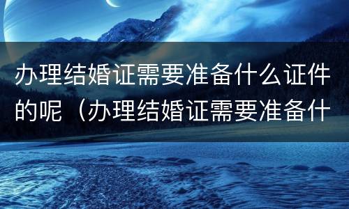 办理结婚证需要准备什么证件的呢（办理结婚证需要准备什么证件的呢英语）