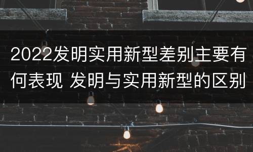2022发明实用新型差别主要有何表现 发明与实用新型的区别有哪些