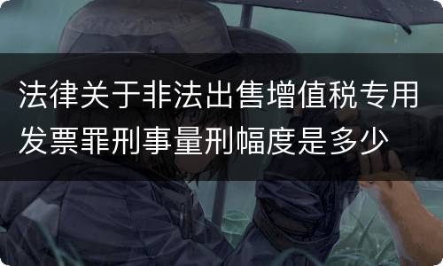 法律关于非法出售增值税专用发票罪刑事量刑幅度是多少
