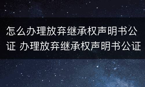 怎么办理放弃继承权声明书公证 办理放弃继承权声明书公证风险告知书什么意思
