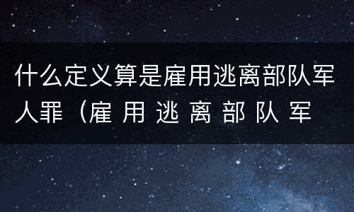 什么定义算是雇用逃离部队军人罪（雇 用 逃 离 部 队 军 人 罪）